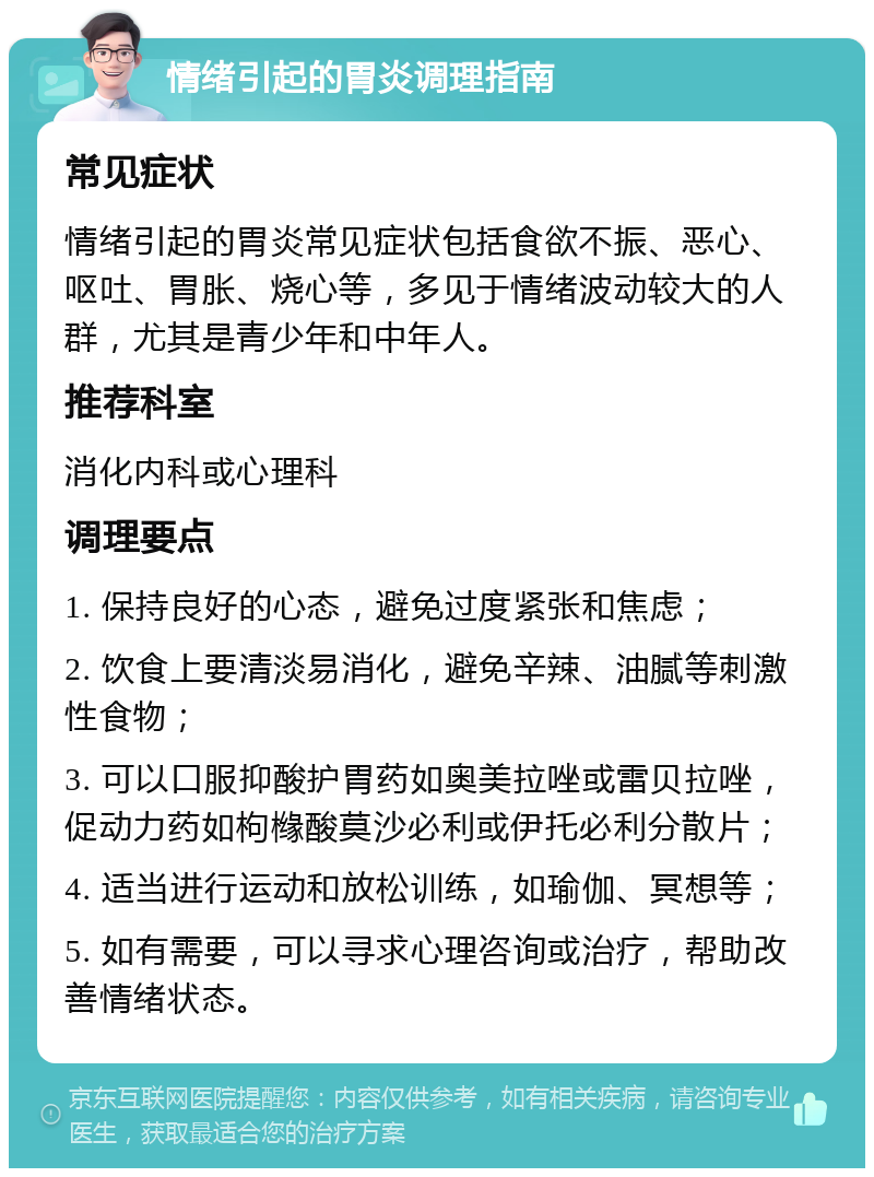 情绪引起的胃炎调理指南 常见症状 情绪引起的胃炎常见症状包括食欲不振、恶心、呕吐、胃胀、烧心等，多见于情绪波动较大的人群，尤其是青少年和中年人。 推荐科室 消化内科或心理科 调理要点 1. 保持良好的心态，避免过度紧张和焦虑； 2. 饮食上要清淡易消化，避免辛辣、油腻等刺激性食物； 3. 可以口服抑酸护胃药如奥美拉唑或雷贝拉唑，促动力药如枸橼酸莫沙必利或伊托必利分散片； 4. 适当进行运动和放松训练，如瑜伽、冥想等； 5. 如有需要，可以寻求心理咨询或治疗，帮助改善情绪状态。