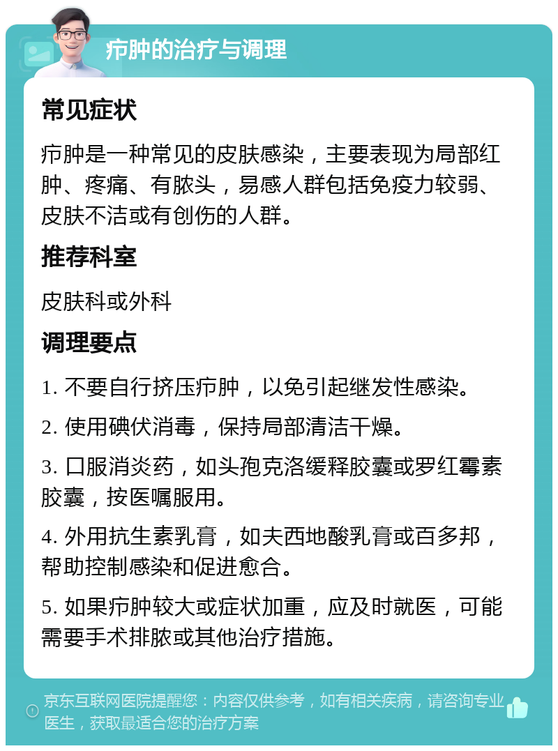 疖肿的治疗与调理 常见症状 疖肿是一种常见的皮肤感染，主要表现为局部红肿、疼痛、有脓头，易感人群包括免疫力较弱、皮肤不洁或有创伤的人群。 推荐科室 皮肤科或外科 调理要点 1. 不要自行挤压疖肿，以免引起继发性感染。 2. 使用碘伏消毒，保持局部清洁干燥。 3. 口服消炎药，如头孢克洛缓释胶囊或罗红霉素胶囊，按医嘱服用。 4. 外用抗生素乳膏，如夫西地酸乳膏或百多邦，帮助控制感染和促进愈合。 5. 如果疖肿较大或症状加重，应及时就医，可能需要手术排脓或其他治疗措施。