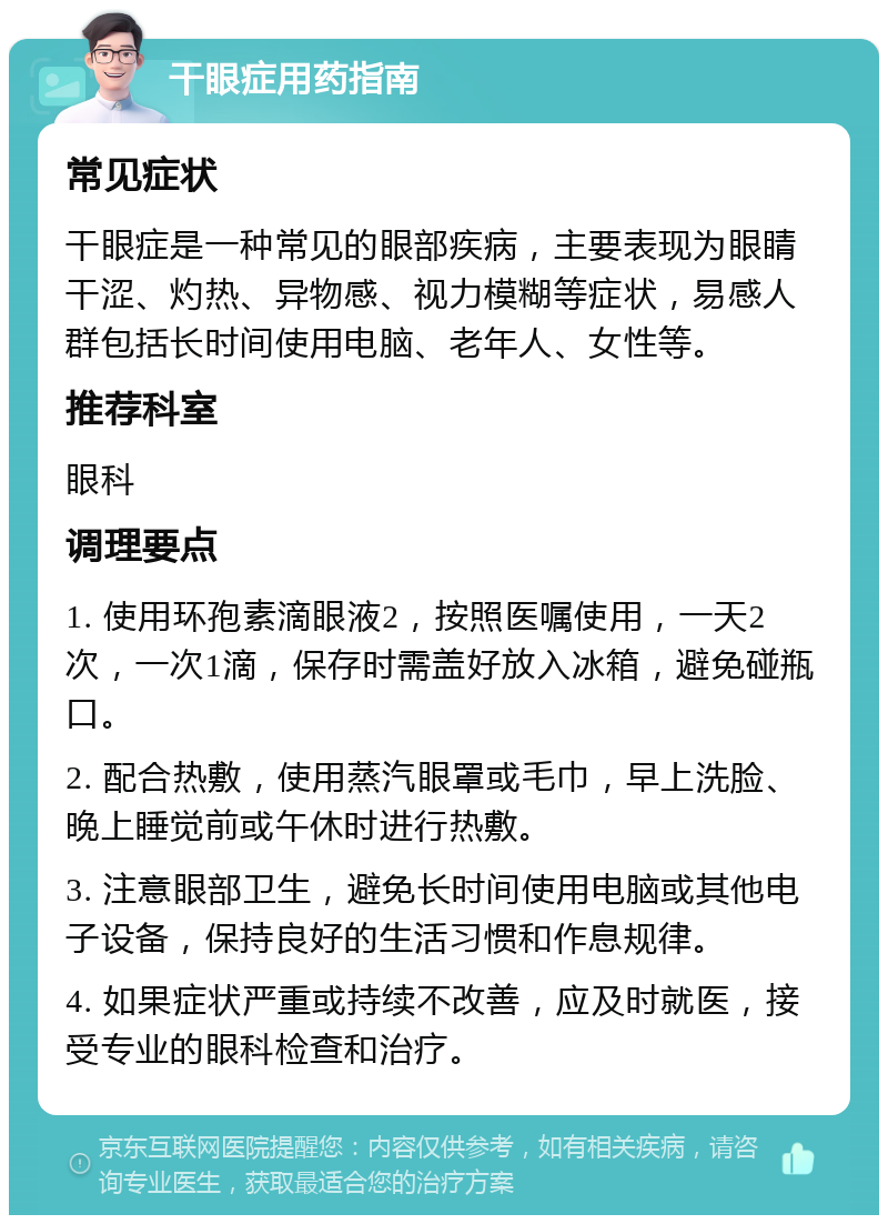 干眼症用药指南 常见症状 干眼症是一种常见的眼部疾病，主要表现为眼睛干涩、灼热、异物感、视力模糊等症状，易感人群包括长时间使用电脑、老年人、女性等。 推荐科室 眼科 调理要点 1. 使用环孢素滴眼液2，按照医嘱使用，一天2次，一次1滴，保存时需盖好放入冰箱，避免碰瓶口。 2. 配合热敷，使用蒸汽眼罩或毛巾，早上洗脸、晚上睡觉前或午休时进行热敷。 3. 注意眼部卫生，避免长时间使用电脑或其他电子设备，保持良好的生活习惯和作息规律。 4. 如果症状严重或持续不改善，应及时就医，接受专业的眼科检查和治疗。