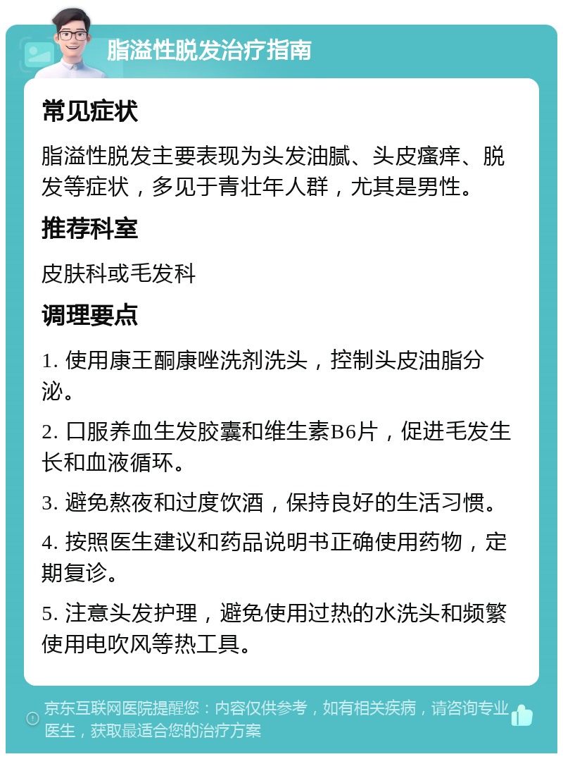 脂溢性脱发治疗指南 常见症状 脂溢性脱发主要表现为头发油腻、头皮瘙痒、脱发等症状，多见于青壮年人群，尤其是男性。 推荐科室 皮肤科或毛发科 调理要点 1. 使用康王酮康唑洗剂洗头，控制头皮油脂分泌。 2. 口服养血生发胶囊和维生素B6片，促进毛发生长和血液循环。 3. 避免熬夜和过度饮酒，保持良好的生活习惯。 4. 按照医生建议和药品说明书正确使用药物，定期复诊。 5. 注意头发护理，避免使用过热的水洗头和频繁使用电吹风等热工具。