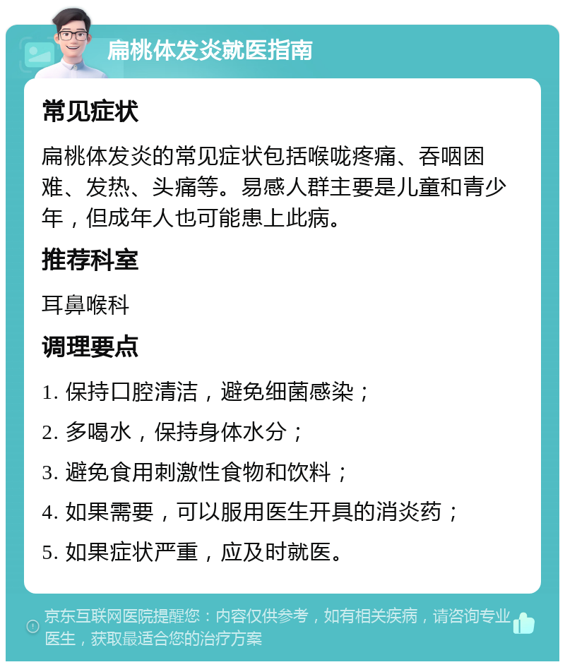 扁桃体发炎就医指南 常见症状 扁桃体发炎的常见症状包括喉咙疼痛、吞咽困难、发热、头痛等。易感人群主要是儿童和青少年，但成年人也可能患上此病。 推荐科室 耳鼻喉科 调理要点 1. 保持口腔清洁，避免细菌感染； 2. 多喝水，保持身体水分； 3. 避免食用刺激性食物和饮料； 4. 如果需要，可以服用医生开具的消炎药； 5. 如果症状严重，应及时就医。