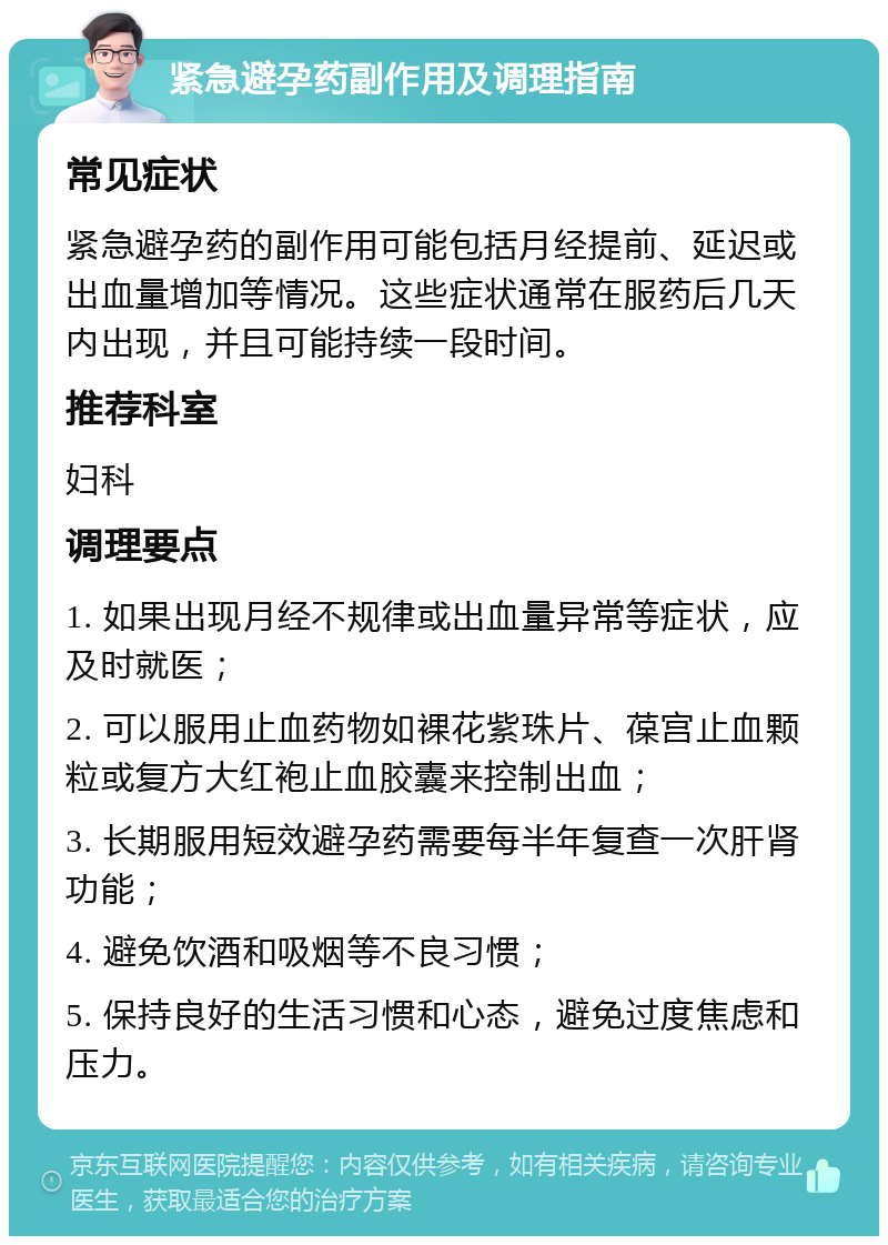 紧急避孕药副作用及调理指南 常见症状 紧急避孕药的副作用可能包括月经提前、延迟或出血量增加等情况。这些症状通常在服药后几天内出现，并且可能持续一段时间。 推荐科室 妇科 调理要点 1. 如果出现月经不规律或出血量异常等症状，应及时就医； 2. 可以服用止血药物如裸花紫珠片、葆宫止血颗粒或复方大红袍止血胶囊来控制出血； 3. 长期服用短效避孕药需要每半年复查一次肝肾功能； 4. 避免饮酒和吸烟等不良习惯； 5. 保持良好的生活习惯和心态，避免过度焦虑和压力。