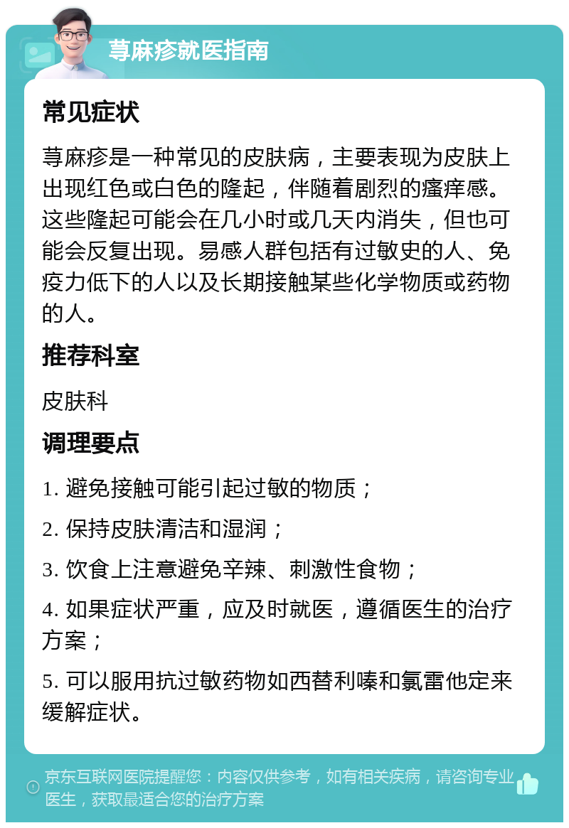 荨麻疹就医指南 常见症状 荨麻疹是一种常见的皮肤病，主要表现为皮肤上出现红色或白色的隆起，伴随着剧烈的瘙痒感。这些隆起可能会在几小时或几天内消失，但也可能会反复出现。易感人群包括有过敏史的人、免疫力低下的人以及长期接触某些化学物质或药物的人。 推荐科室 皮肤科 调理要点 1. 避免接触可能引起过敏的物质； 2. 保持皮肤清洁和湿润； 3. 饮食上注意避免辛辣、刺激性食物； 4. 如果症状严重，应及时就医，遵循医生的治疗方案； 5. 可以服用抗过敏药物如西替利嗪和氯雷他定来缓解症状。