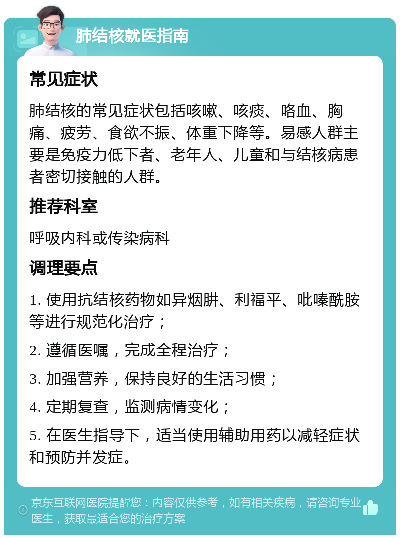 肺结核就医指南 常见症状 肺结核的常见症状包括咳嗽、咳痰、咯血、胸痛、疲劳、食欲不振、体重下降等。易感人群主要是免疫力低下者、老年人、儿童和与结核病患者密切接触的人群。 推荐科室 呼吸内科或传染病科 调理要点 1. 使用抗结核药物如异烟肼、利福平、吡嗪酰胺等进行规范化治疗； 2. 遵循医嘱，完成全程治疗； 3. 加强营养，保持良好的生活习惯； 4. 定期复查，监测病情变化； 5. 在医生指导下，适当使用辅助用药以减轻症状和预防并发症。