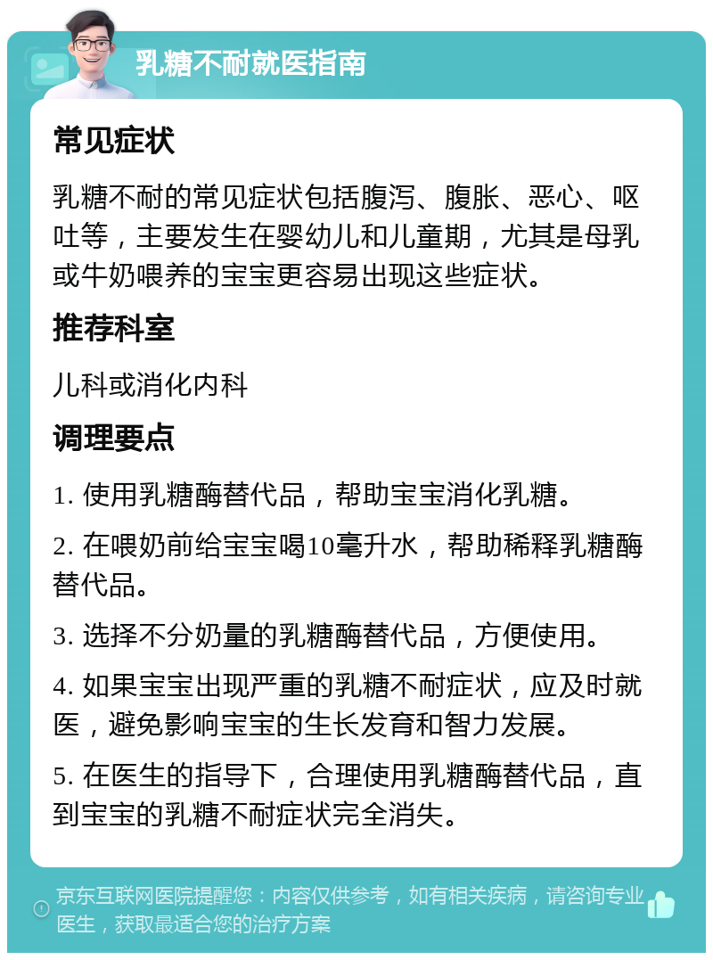 乳糖不耐就医指南 常见症状 乳糖不耐的常见症状包括腹泻、腹胀、恶心、呕吐等，主要发生在婴幼儿和儿童期，尤其是母乳或牛奶喂养的宝宝更容易出现这些症状。 推荐科室 儿科或消化内科 调理要点 1. 使用乳糖酶替代品，帮助宝宝消化乳糖。 2. 在喂奶前给宝宝喝10毫升水，帮助稀释乳糖酶替代品。 3. 选择不分奶量的乳糖酶替代品，方便使用。 4. 如果宝宝出现严重的乳糖不耐症状，应及时就医，避免影响宝宝的生长发育和智力发展。 5. 在医生的指导下，合理使用乳糖酶替代品，直到宝宝的乳糖不耐症状完全消失。