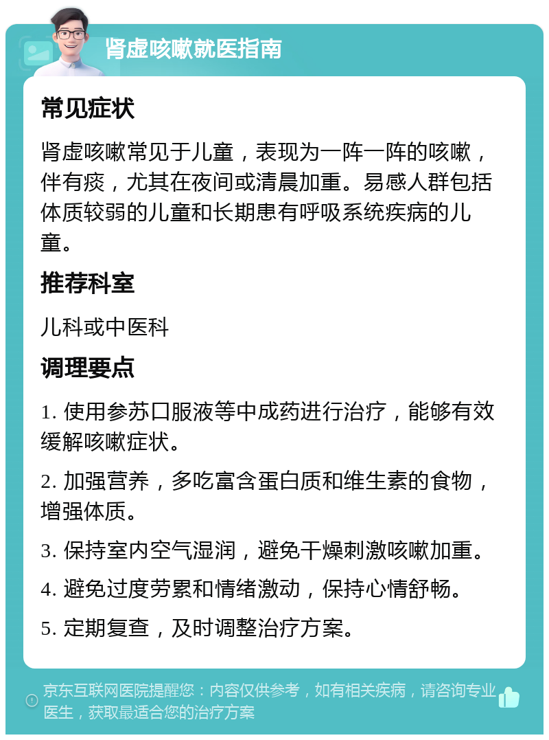 肾虚咳嗽就医指南 常见症状 肾虚咳嗽常见于儿童，表现为一阵一阵的咳嗽，伴有痰，尤其在夜间或清晨加重。易感人群包括体质较弱的儿童和长期患有呼吸系统疾病的儿童。 推荐科室 儿科或中医科 调理要点 1. 使用参苏口服液等中成药进行治疗，能够有效缓解咳嗽症状。 2. 加强营养，多吃富含蛋白质和维生素的食物，增强体质。 3. 保持室内空气湿润，避免干燥刺激咳嗽加重。 4. 避免过度劳累和情绪激动，保持心情舒畅。 5. 定期复查，及时调整治疗方案。