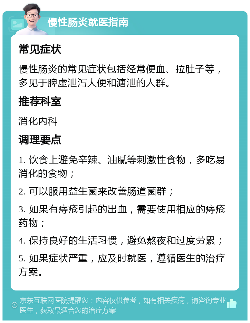 慢性肠炎就医指南 常见症状 慢性肠炎的常见症状包括经常便血、拉肚子等，多见于脾虚泄泻大便和溏泄的人群。 推荐科室 消化内科 调理要点 1. 饮食上避免辛辣、油腻等刺激性食物，多吃易消化的食物； 2. 可以服用益生菌来改善肠道菌群； 3. 如果有痔疮引起的出血，需要使用相应的痔疮药物； 4. 保持良好的生活习惯，避免熬夜和过度劳累； 5. 如果症状严重，应及时就医，遵循医生的治疗方案。