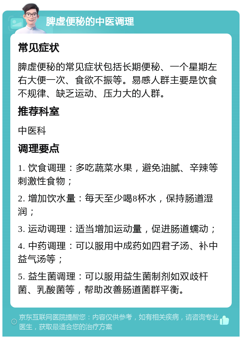 脾虚便秘的中医调理 常见症状 脾虚便秘的常见症状包括长期便秘、一个星期左右大便一次、食欲不振等。易感人群主要是饮食不规律、缺乏运动、压力大的人群。 推荐科室 中医科 调理要点 1. 饮食调理：多吃蔬菜水果，避免油腻、辛辣等刺激性食物； 2. 增加饮水量：每天至少喝8杯水，保持肠道湿润； 3. 运动调理：适当增加运动量，促进肠道蠕动； 4. 中药调理：可以服用中成药如四君子汤、补中益气汤等； 5. 益生菌调理：可以服用益生菌制剂如双歧杆菌、乳酸菌等，帮助改善肠道菌群平衡。