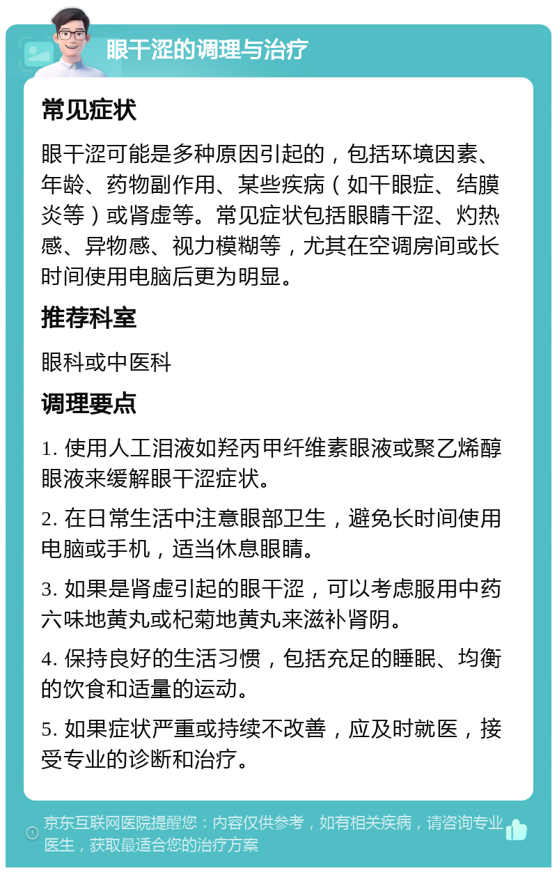 眼干涩的调理与治疗 常见症状 眼干涩可能是多种原因引起的，包括环境因素、年龄、药物副作用、某些疾病（如干眼症、结膜炎等）或肾虚等。常见症状包括眼睛干涩、灼热感、异物感、视力模糊等，尤其在空调房间或长时间使用电脑后更为明显。 推荐科室 眼科或中医科 调理要点 1. 使用人工泪液如羟丙甲纤维素眼液或聚乙烯醇眼液来缓解眼干涩症状。 2. 在日常生活中注意眼部卫生，避免长时间使用电脑或手机，适当休息眼睛。 3. 如果是肾虚引起的眼干涩，可以考虑服用中药六味地黄丸或杞菊地黄丸来滋补肾阴。 4. 保持良好的生活习惯，包括充足的睡眠、均衡的饮食和适量的运动。 5. 如果症状严重或持续不改善，应及时就医，接受专业的诊断和治疗。