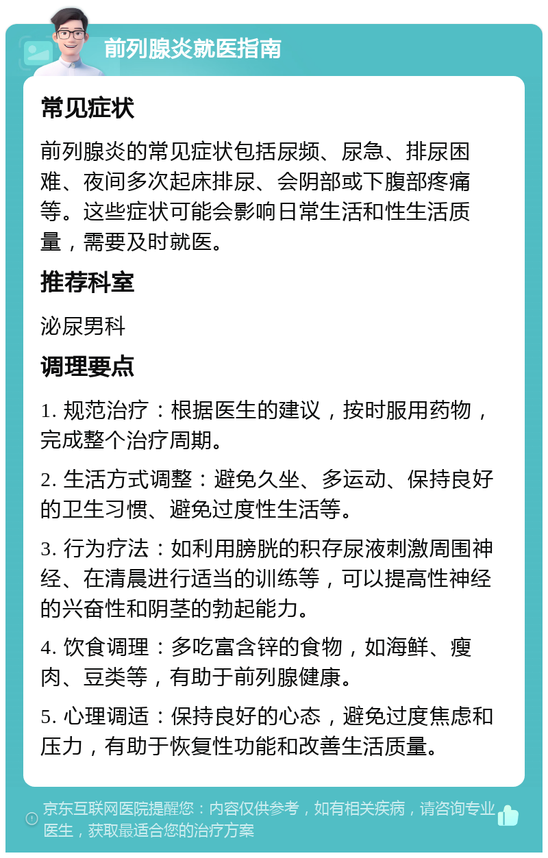 前列腺炎就医指南 常见症状 前列腺炎的常见症状包括尿频、尿急、排尿困难、夜间多次起床排尿、会阴部或下腹部疼痛等。这些症状可能会影响日常生活和性生活质量，需要及时就医。 推荐科室 泌尿男科 调理要点 1. 规范治疗：根据医生的建议，按时服用药物，完成整个治疗周期。 2. 生活方式调整：避免久坐、多运动、保持良好的卫生习惯、避免过度性生活等。 3. 行为疗法：如利用膀胱的积存尿液刺激周围神经、在清晨进行适当的训练等，可以提高性神经的兴奋性和阴茎的勃起能力。 4. 饮食调理：多吃富含锌的食物，如海鲜、瘦肉、豆类等，有助于前列腺健康。 5. 心理调适：保持良好的心态，避免过度焦虑和压力，有助于恢复性功能和改善生活质量。