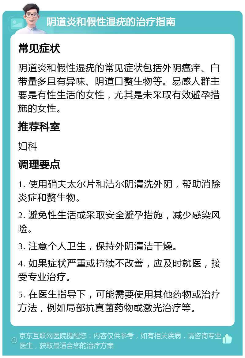 阴道炎和假性湿疣的治疗指南 常见症状 阴道炎和假性湿疣的常见症状包括外阴瘙痒、白带量多且有异味、阴道口赘生物等。易感人群主要是有性生活的女性，尤其是未采取有效避孕措施的女性。 推荐科室 妇科 调理要点 1. 使用硝夫太尔片和洁尔阴清洗外阴，帮助消除炎症和赘生物。 2. 避免性生活或采取安全避孕措施，减少感染风险。 3. 注意个人卫生，保持外阴清洁干燥。 4. 如果症状严重或持续不改善，应及时就医，接受专业治疗。 5. 在医生指导下，可能需要使用其他药物或治疗方法，例如局部抗真菌药物或激光治疗等。