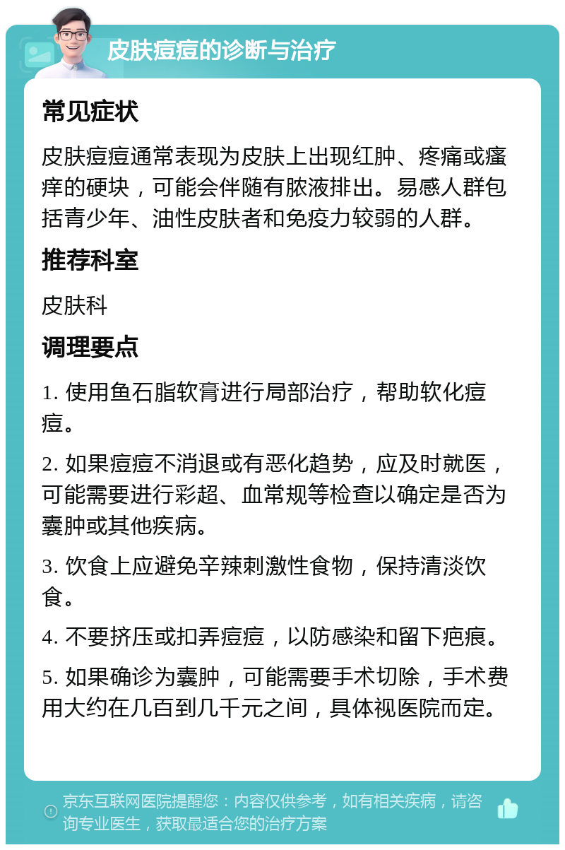 皮肤痘痘的诊断与治疗 常见症状 皮肤痘痘通常表现为皮肤上出现红肿、疼痛或瘙痒的硬块，可能会伴随有脓液排出。易感人群包括青少年、油性皮肤者和免疫力较弱的人群。 推荐科室 皮肤科 调理要点 1. 使用鱼石脂软膏进行局部治疗，帮助软化痘痘。 2. 如果痘痘不消退或有恶化趋势，应及时就医，可能需要进行彩超、血常规等检查以确定是否为囊肿或其他疾病。 3. 饮食上应避免辛辣刺激性食物，保持清淡饮食。 4. 不要挤压或扣弄痘痘，以防感染和留下疤痕。 5. 如果确诊为囊肿，可能需要手术切除，手术费用大约在几百到几千元之间，具体视医院而定。