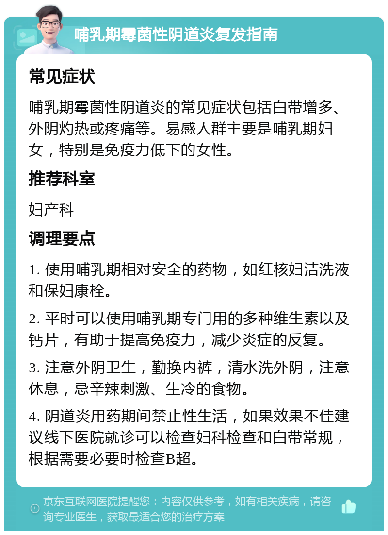 哺乳期霉菌性阴道炎复发指南 常见症状 哺乳期霉菌性阴道炎的常见症状包括白带增多、外阴灼热或疼痛等。易感人群主要是哺乳期妇女，特别是免疫力低下的女性。 推荐科室 妇产科 调理要点 1. 使用哺乳期相对安全的药物，如红核妇洁洗液和保妇康栓。 2. 平时可以使用哺乳期专门用的多种维生素以及钙片，有助于提高免疫力，减少炎症的反复。 3. 注意外阴卫生，勤换内裤，清水洗外阴，注意休息，忌辛辣刺激、生冷的食物。 4. 阴道炎用药期间禁止性生活，如果效果不佳建议线下医院就诊可以检查妇科检查和白带常规，根据需要必要时检查B超。