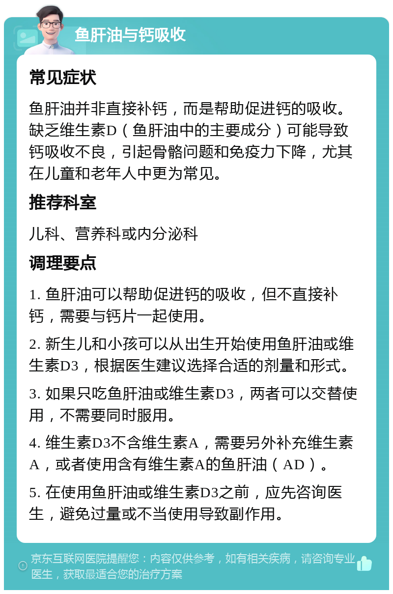 鱼肝油与钙吸收 常见症状 鱼肝油并非直接补钙，而是帮助促进钙的吸收。缺乏维生素D（鱼肝油中的主要成分）可能导致钙吸收不良，引起骨骼问题和免疫力下降，尤其在儿童和老年人中更为常见。 推荐科室 儿科、营养科或内分泌科 调理要点 1. 鱼肝油可以帮助促进钙的吸收，但不直接补钙，需要与钙片一起使用。 2. 新生儿和小孩可以从出生开始使用鱼肝油或维生素D3，根据医生建议选择合适的剂量和形式。 3. 如果只吃鱼肝油或维生素D3，两者可以交替使用，不需要同时服用。 4. 维生素D3不含维生素A，需要另外补充维生素A，或者使用含有维生素A的鱼肝油（AD）。 5. 在使用鱼肝油或维生素D3之前，应先咨询医生，避免过量或不当使用导致副作用。