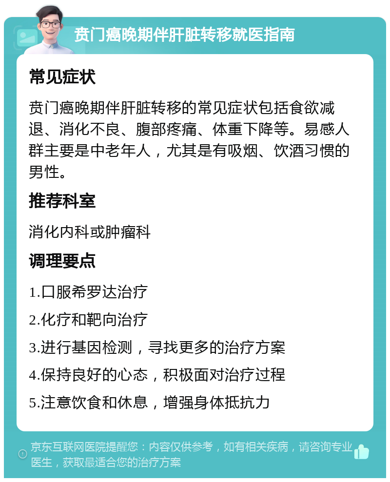 贲门癌晚期伴肝脏转移就医指南 常见症状 贲门癌晚期伴肝脏转移的常见症状包括食欲减退、消化不良、腹部疼痛、体重下降等。易感人群主要是中老年人，尤其是有吸烟、饮酒习惯的男性。 推荐科室 消化内科或肿瘤科 调理要点 1.口服希罗达治疗 2.化疗和靶向治疗 3.进行基因检测，寻找更多的治疗方案 4.保持良好的心态，积极面对治疗过程 5.注意饮食和休息，增强身体抵抗力