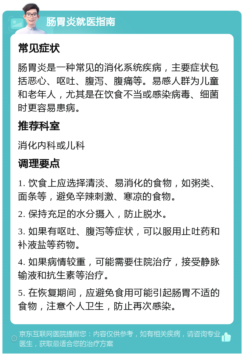 肠胃炎就医指南 常见症状 肠胃炎是一种常见的消化系统疾病，主要症状包括恶心、呕吐、腹泻、腹痛等。易感人群为儿童和老年人，尤其是在饮食不当或感染病毒、细菌时更容易患病。 推荐科室 消化内科或儿科 调理要点 1. 饮食上应选择清淡、易消化的食物，如粥类、面条等，避免辛辣刺激、寒凉的食物。 2. 保持充足的水分摄入，防止脱水。 3. 如果有呕吐、腹泻等症状，可以服用止吐药和补液盐等药物。 4. 如果病情较重，可能需要住院治疗，接受静脉输液和抗生素等治疗。 5. 在恢复期间，应避免食用可能引起肠胃不适的食物，注意个人卫生，防止再次感染。