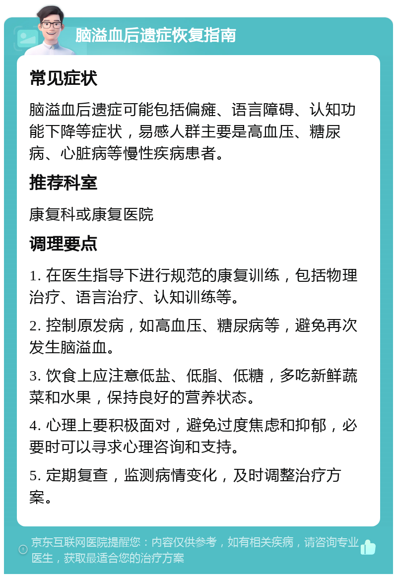 脑溢血后遗症恢复指南 常见症状 脑溢血后遗症可能包括偏瘫、语言障碍、认知功能下降等症状，易感人群主要是高血压、糖尿病、心脏病等慢性疾病患者。 推荐科室 康复科或康复医院 调理要点 1. 在医生指导下进行规范的康复训练，包括物理治疗、语言治疗、认知训练等。 2. 控制原发病，如高血压、糖尿病等，避免再次发生脑溢血。 3. 饮食上应注意低盐、低脂、低糖，多吃新鲜蔬菜和水果，保持良好的营养状态。 4. 心理上要积极面对，避免过度焦虑和抑郁，必要时可以寻求心理咨询和支持。 5. 定期复查，监测病情变化，及时调整治疗方案。