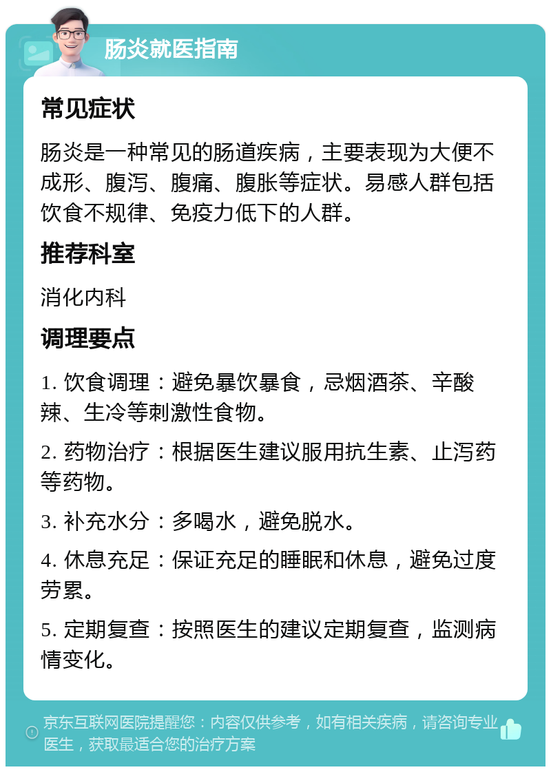 肠炎就医指南 常见症状 肠炎是一种常见的肠道疾病，主要表现为大便不成形、腹泻、腹痛、腹胀等症状。易感人群包括饮食不规律、免疫力低下的人群。 推荐科室 消化内科 调理要点 1. 饮食调理：避免暴饮暴食，忌烟酒茶、辛酸辣、生冷等刺激性食物。 2. 药物治疗：根据医生建议服用抗生素、止泻药等药物。 3. 补充水分：多喝水，避免脱水。 4. 休息充足：保证充足的睡眠和休息，避免过度劳累。 5. 定期复查：按照医生的建议定期复查，监测病情变化。