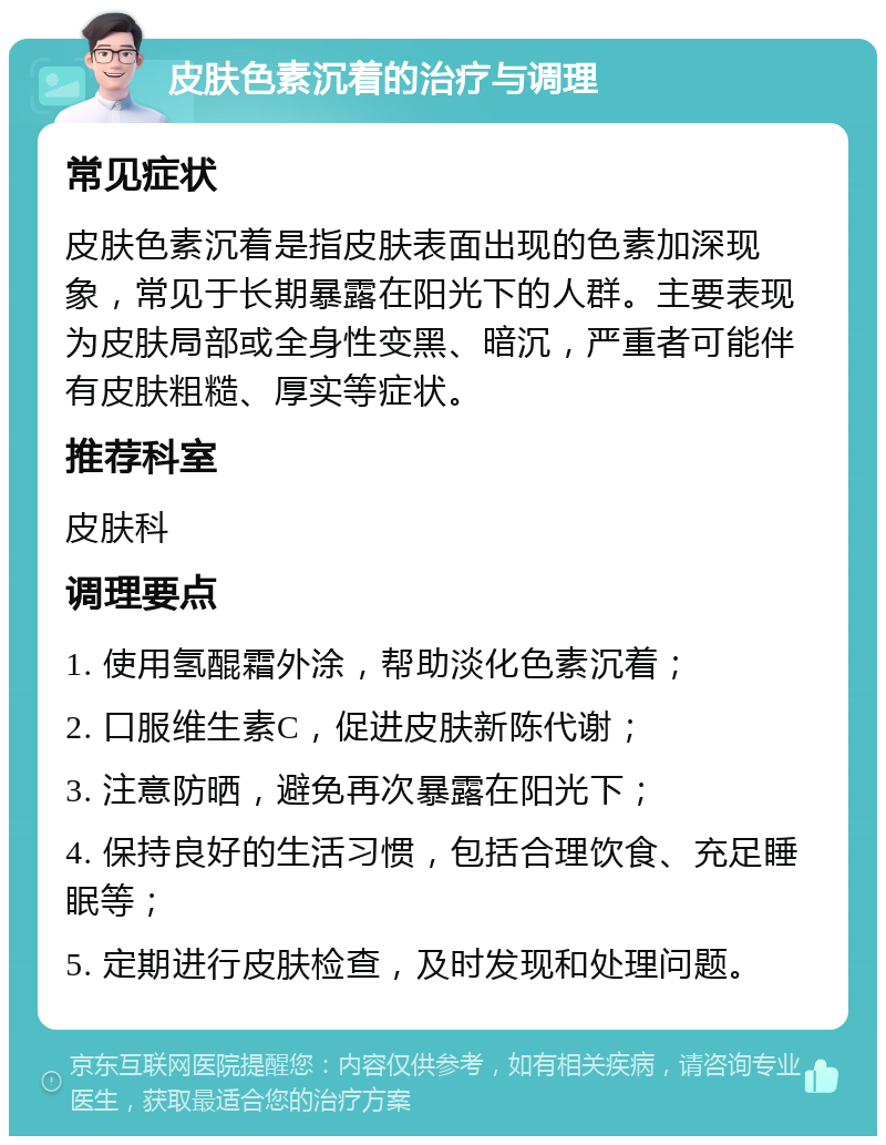 皮肤色素沉着的治疗与调理 常见症状 皮肤色素沉着是指皮肤表面出现的色素加深现象，常见于长期暴露在阳光下的人群。主要表现为皮肤局部或全身性变黑、暗沉，严重者可能伴有皮肤粗糙、厚实等症状。 推荐科室 皮肤科 调理要点 1. 使用氢醌霜外涂，帮助淡化色素沉着； 2. 口服维生素C，促进皮肤新陈代谢； 3. 注意防晒，避免再次暴露在阳光下； 4. 保持良好的生活习惯，包括合理饮食、充足睡眠等； 5. 定期进行皮肤检查，及时发现和处理问题。