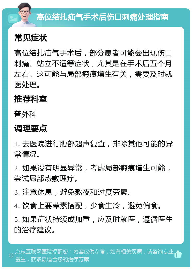 高位结扎疝气手术后伤口刺痛处理指南 常见症状 高位结扎疝气手术后，部分患者可能会出现伤口刺痛、站立不适等症状，尤其是在手术后五个月左右。这可能与局部瘢痕增生有关，需要及时就医处理。 推荐科室 普外科 调理要点 1. 去医院进行腹部超声复查，排除其他可能的异常情况。 2. 如果没有明显异常，考虑局部瘢痕增生可能，尝试局部热敷理疗。 3. 注意休息，避免熬夜和过度劳累。 4. 饮食上要荤素搭配，少食生冷，避免偏食。 5. 如果症状持续或加重，应及时就医，遵循医生的治疗建议。