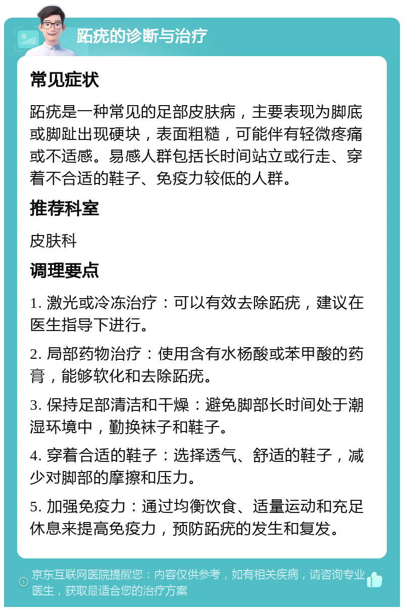 跖疣的诊断与治疗 常见症状 跖疣是一种常见的足部皮肤病，主要表现为脚底或脚趾出现硬块，表面粗糙，可能伴有轻微疼痛或不适感。易感人群包括长时间站立或行走、穿着不合适的鞋子、免疫力较低的人群。 推荐科室 皮肤科 调理要点 1. 激光或冷冻治疗：可以有效去除跖疣，建议在医生指导下进行。 2. 局部药物治疗：使用含有水杨酸或苯甲酸的药膏，能够软化和去除跖疣。 3. 保持足部清洁和干燥：避免脚部长时间处于潮湿环境中，勤换袜子和鞋子。 4. 穿着合适的鞋子：选择透气、舒适的鞋子，减少对脚部的摩擦和压力。 5. 加强免疫力：通过均衡饮食、适量运动和充足休息来提高免疫力，预防跖疣的发生和复发。