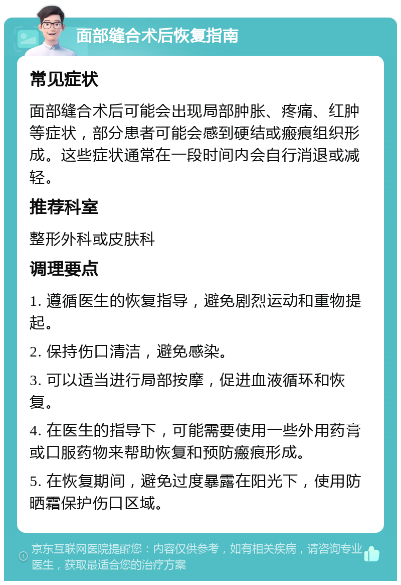 面部缝合术后恢复指南 常见症状 面部缝合术后可能会出现局部肿胀、疼痛、红肿等症状，部分患者可能会感到硬结或瘢痕组织形成。这些症状通常在一段时间内会自行消退或减轻。 推荐科室 整形外科或皮肤科 调理要点 1. 遵循医生的恢复指导，避免剧烈运动和重物提起。 2. 保持伤口清洁，避免感染。 3. 可以适当进行局部按摩，促进血液循环和恢复。 4. 在医生的指导下，可能需要使用一些外用药膏或口服药物来帮助恢复和预防瘢痕形成。 5. 在恢复期间，避免过度暴露在阳光下，使用防晒霜保护伤口区域。