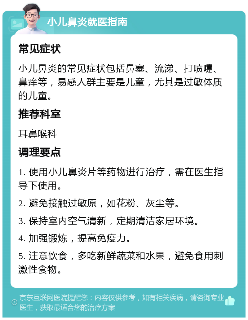 小儿鼻炎就医指南 常见症状 小儿鼻炎的常见症状包括鼻塞、流涕、打喷嚏、鼻痒等，易感人群主要是儿童，尤其是过敏体质的儿童。 推荐科室 耳鼻喉科 调理要点 1. 使用小儿鼻炎片等药物进行治疗，需在医生指导下使用。 2. 避免接触过敏原，如花粉、灰尘等。 3. 保持室内空气清新，定期清洁家居环境。 4. 加强锻炼，提高免疫力。 5. 注意饮食，多吃新鲜蔬菜和水果，避免食用刺激性食物。