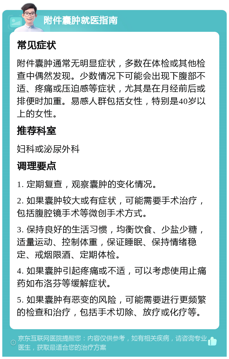 附件囊肿就医指南 常见症状 附件囊肿通常无明显症状，多数在体检或其他检查中偶然发现。少数情况下可能会出现下腹部不适、疼痛或压迫感等症状，尤其是在月经前后或排便时加重。易感人群包括女性，特别是40岁以上的女性。 推荐科室 妇科或泌尿外科 调理要点 1. 定期复查，观察囊肿的变化情况。 2. 如果囊肿较大或有症状，可能需要手术治疗，包括腹腔镜手术等微创手术方式。 3. 保持良好的生活习惯，均衡饮食、少盐少糖，适量运动、控制体重，保证睡眠、保持情绪稳定、戒烟限酒、定期体检。 4. 如果囊肿引起疼痛或不适，可以考虑使用止痛药如布洛芬等缓解症状。 5. 如果囊肿有恶变的风险，可能需要进行更频繁的检查和治疗，包括手术切除、放疗或化疗等。