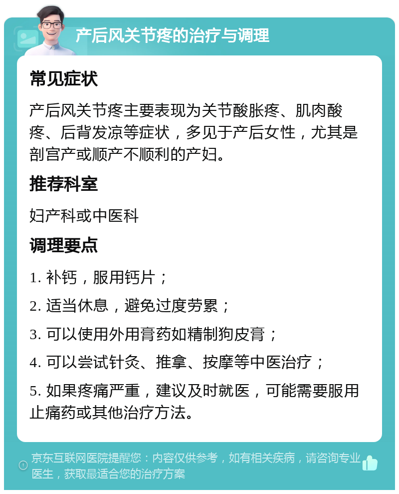 产后风关节疼的治疗与调理 常见症状 产后风关节疼主要表现为关节酸胀疼、肌肉酸疼、后背发凉等症状，多见于产后女性，尤其是剖宫产或顺产不顺利的产妇。 推荐科室 妇产科或中医科 调理要点 1. 补钙，服用钙片； 2. 适当休息，避免过度劳累； 3. 可以使用外用膏药如精制狗皮膏； 4. 可以尝试针灸、推拿、按摩等中医治疗； 5. 如果疼痛严重，建议及时就医，可能需要服用止痛药或其他治疗方法。