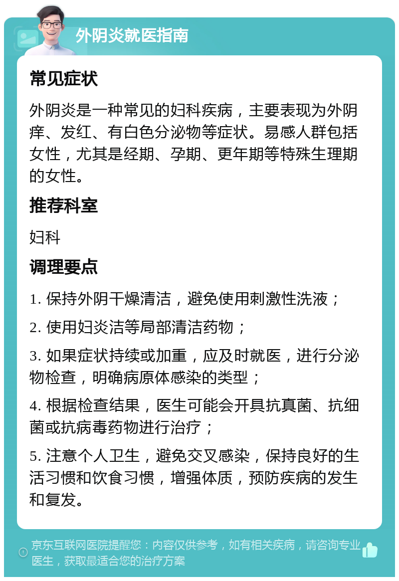 外阴炎就医指南 常见症状 外阴炎是一种常见的妇科疾病，主要表现为外阴痒、发红、有白色分泌物等症状。易感人群包括女性，尤其是经期、孕期、更年期等特殊生理期的女性。 推荐科室 妇科 调理要点 1. 保持外阴干燥清洁，避免使用刺激性洗液； 2. 使用妇炎洁等局部清洁药物； 3. 如果症状持续或加重，应及时就医，进行分泌物检查，明确病原体感染的类型； 4. 根据检查结果，医生可能会开具抗真菌、抗细菌或抗病毒药物进行治疗； 5. 注意个人卫生，避免交叉感染，保持良好的生活习惯和饮食习惯，增强体质，预防疾病的发生和复发。