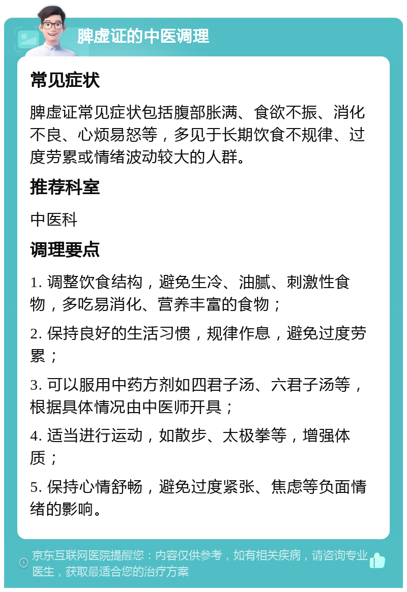 脾虚证的中医调理 常见症状 脾虚证常见症状包括腹部胀满、食欲不振、消化不良、心烦易怒等，多见于长期饮食不规律、过度劳累或情绪波动较大的人群。 推荐科室 中医科 调理要点 1. 调整饮食结构，避免生冷、油腻、刺激性食物，多吃易消化、营养丰富的食物； 2. 保持良好的生活习惯，规律作息，避免过度劳累； 3. 可以服用中药方剂如四君子汤、六君子汤等，根据具体情况由中医师开具； 4. 适当进行运动，如散步、太极拳等，增强体质； 5. 保持心情舒畅，避免过度紧张、焦虑等负面情绪的影响。