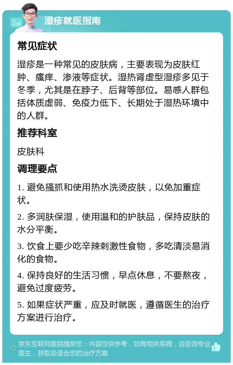 湿疹就医指南 常见症状 湿疹是一种常见的皮肤病，主要表现为皮肤红肿、瘙痒、渗液等症状。湿热肾虚型湿疹多见于冬季，尤其是在脖子、后背等部位。易感人群包括体质虚弱、免疫力低下、长期处于湿热环境中的人群。 推荐科室 皮肤科 调理要点 1. 避免搔抓和使用热水洗烫皮肤，以免加重症状。 2. 多润肤保湿，使用温和的护肤品，保持皮肤的水分平衡。 3. 饮食上要少吃辛辣刺激性食物，多吃清淡易消化的食物。 4. 保持良好的生活习惯，早点休息，不要熬夜，避免过度疲劳。 5. 如果症状严重，应及时就医，遵循医生的治疗方案进行治疗。