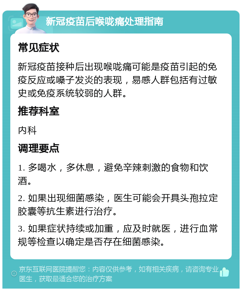 新冠疫苗后喉咙痛处理指南 常见症状 新冠疫苗接种后出现喉咙痛可能是疫苗引起的免疫反应或嗓子发炎的表现，易感人群包括有过敏史或免疫系统较弱的人群。 推荐科室 内科 调理要点 1. 多喝水，多休息，避免辛辣刺激的食物和饮酒。 2. 如果出现细菌感染，医生可能会开具头孢拉定胶囊等抗生素进行治疗。 3. 如果症状持续或加重，应及时就医，进行血常规等检查以确定是否存在细菌感染。