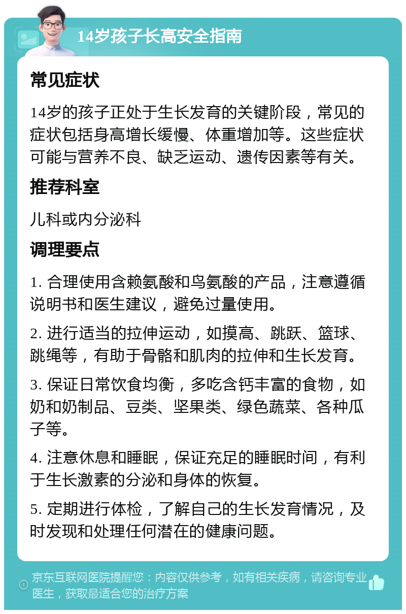 14岁孩子长高安全指南 常见症状 14岁的孩子正处于生长发育的关键阶段，常见的症状包括身高增长缓慢、体重增加等。这些症状可能与营养不良、缺乏运动、遗传因素等有关。 推荐科室 儿科或内分泌科 调理要点 1. 合理使用含赖氨酸和鸟氨酸的产品，注意遵循说明书和医生建议，避免过量使用。 2. 进行适当的拉伸运动，如摸高、跳跃、篮球、跳绳等，有助于骨骼和肌肉的拉伸和生长发育。 3. 保证日常饮食均衡，多吃含钙丰富的食物，如奶和奶制品、豆类、坚果类、绿色蔬菜、各种瓜子等。 4. 注意休息和睡眠，保证充足的睡眠时间，有利于生长激素的分泌和身体的恢复。 5. 定期进行体检，了解自己的生长发育情况，及时发现和处理任何潜在的健康问题。