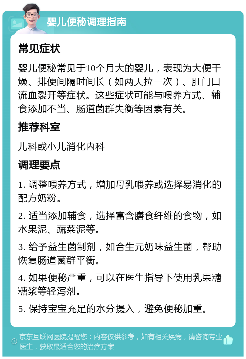 婴儿便秘调理指南 常见症状 婴儿便秘常见于10个月大的婴儿，表现为大便干燥、排便间隔时间长（如两天拉一次）、肛门口流血裂开等症状。这些症状可能与喂养方式、辅食添加不当、肠道菌群失衡等因素有关。 推荐科室 儿科或小儿消化内科 调理要点 1. 调整喂养方式，增加母乳喂养或选择易消化的配方奶粉。 2. 适当添加辅食，选择富含膳食纤维的食物，如水果泥、蔬菜泥等。 3. 给予益生菌制剂，如合生元奶味益生菌，帮助恢复肠道菌群平衡。 4. 如果便秘严重，可以在医生指导下使用乳果糖糖浆等轻泻剂。 5. 保持宝宝充足的水分摄入，避免便秘加重。