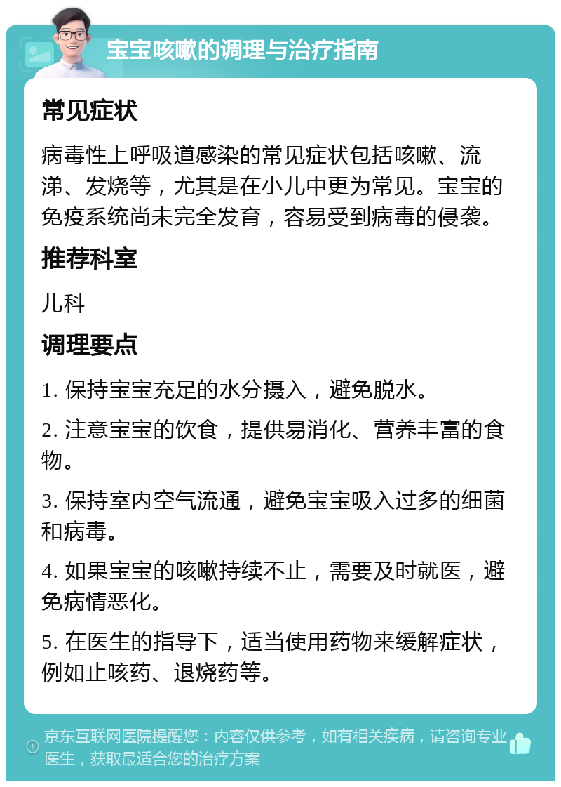 宝宝咳嗽的调理与治疗指南 常见症状 病毒性上呼吸道感染的常见症状包括咳嗽、流涕、发烧等，尤其是在小儿中更为常见。宝宝的免疫系统尚未完全发育，容易受到病毒的侵袭。 推荐科室 儿科 调理要点 1. 保持宝宝充足的水分摄入，避免脱水。 2. 注意宝宝的饮食，提供易消化、营养丰富的食物。 3. 保持室内空气流通，避免宝宝吸入过多的细菌和病毒。 4. 如果宝宝的咳嗽持续不止，需要及时就医，避免病情恶化。 5. 在医生的指导下，适当使用药物来缓解症状，例如止咳药、退烧药等。