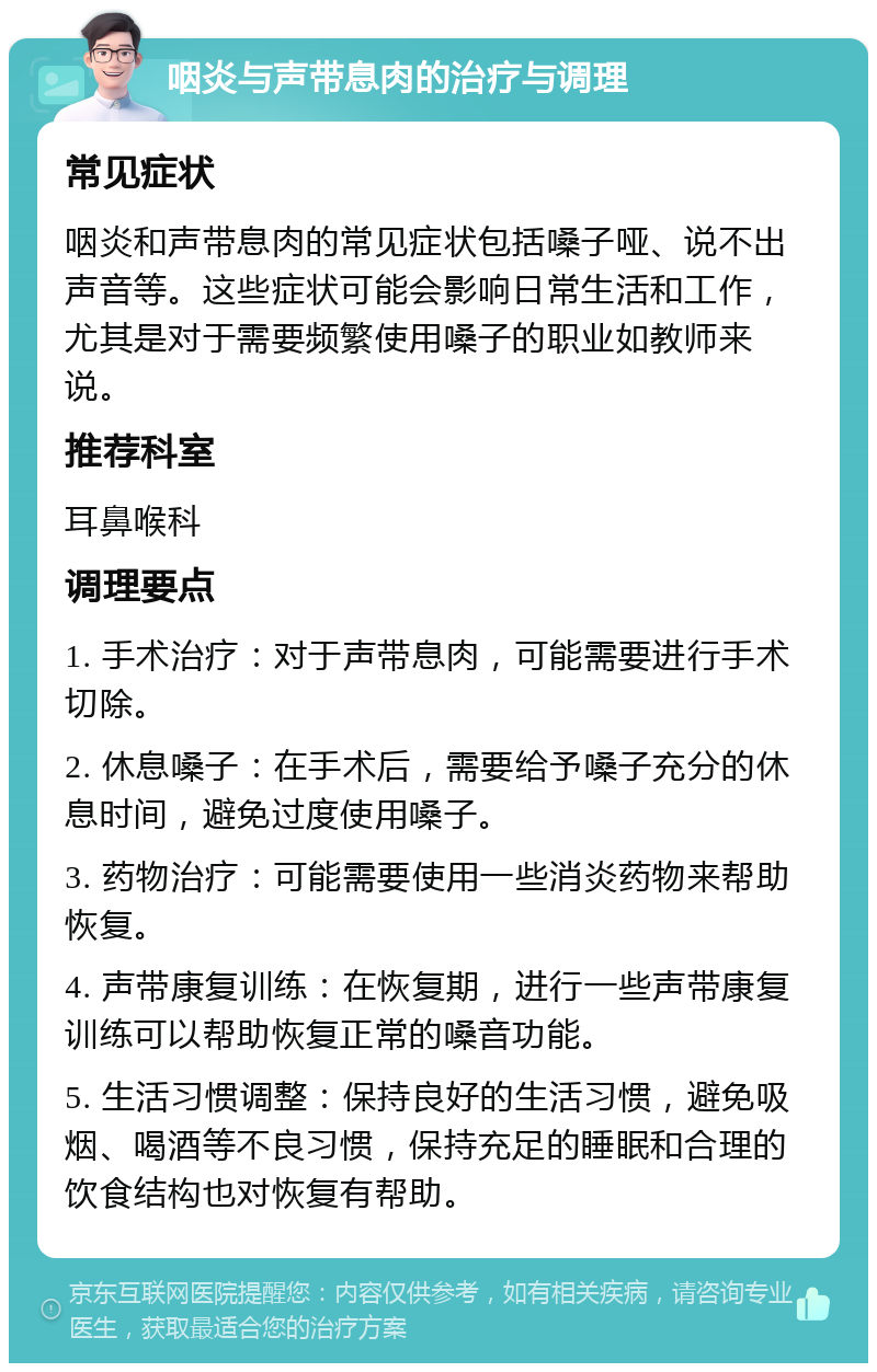 咽炎与声带息肉的治疗与调理 常见症状 咽炎和声带息肉的常见症状包括嗓子哑、说不出声音等。这些症状可能会影响日常生活和工作，尤其是对于需要频繁使用嗓子的职业如教师来说。 推荐科室 耳鼻喉科 调理要点 1. 手术治疗：对于声带息肉，可能需要进行手术切除。 2. 休息嗓子：在手术后，需要给予嗓子充分的休息时间，避免过度使用嗓子。 3. 药物治疗：可能需要使用一些消炎药物来帮助恢复。 4. 声带康复训练：在恢复期，进行一些声带康复训练可以帮助恢复正常的嗓音功能。 5. 生活习惯调整：保持良好的生活习惯，避免吸烟、喝酒等不良习惯，保持充足的睡眠和合理的饮食结构也对恢复有帮助。