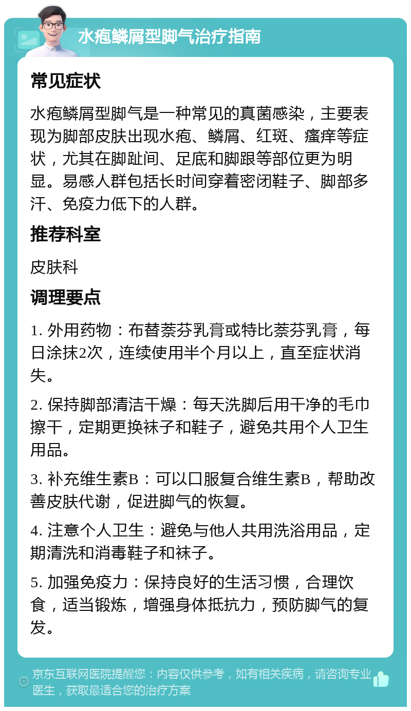 水疱鳞屑型脚气治疗指南 常见症状 水疱鳞屑型脚气是一种常见的真菌感染，主要表现为脚部皮肤出现水疱、鳞屑、红斑、瘙痒等症状，尤其在脚趾间、足底和脚跟等部位更为明显。易感人群包括长时间穿着密闭鞋子、脚部多汗、免疫力低下的人群。 推荐科室 皮肤科 调理要点 1. 外用药物：布替萘芬乳膏或特比萘芬乳膏，每日涂抹2次，连续使用半个月以上，直至症状消失。 2. 保持脚部清洁干燥：每天洗脚后用干净的毛巾擦干，定期更换袜子和鞋子，避免共用个人卫生用品。 3. 补充维生素B：可以口服复合维生素B，帮助改善皮肤代谢，促进脚气的恢复。 4. 注意个人卫生：避免与他人共用洗浴用品，定期清洗和消毒鞋子和袜子。 5. 加强免疫力：保持良好的生活习惯，合理饮食，适当锻炼，增强身体抵抗力，预防脚气的复发。