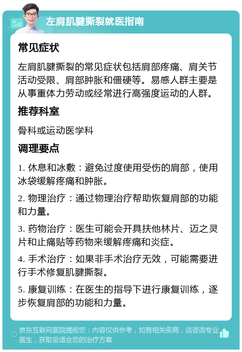 左肩肌腱撕裂就医指南 常见症状 左肩肌腱撕裂的常见症状包括肩部疼痛、肩关节活动受限、肩部肿胀和僵硬等。易感人群主要是从事重体力劳动或经常进行高强度运动的人群。 推荐科室 骨科或运动医学科 调理要点 1. 休息和冰敷：避免过度使用受伤的肩部，使用冰袋缓解疼痛和肿胀。 2. 物理治疗：通过物理治疗帮助恢复肩部的功能和力量。 3. 药物治疗：医生可能会开具扶他林片、迈之灵片和止痛贴等药物来缓解疼痛和炎症。 4. 手术治疗：如果非手术治疗无效，可能需要进行手术修复肌腱撕裂。 5. 康复训练：在医生的指导下进行康复训练，逐步恢复肩部的功能和力量。