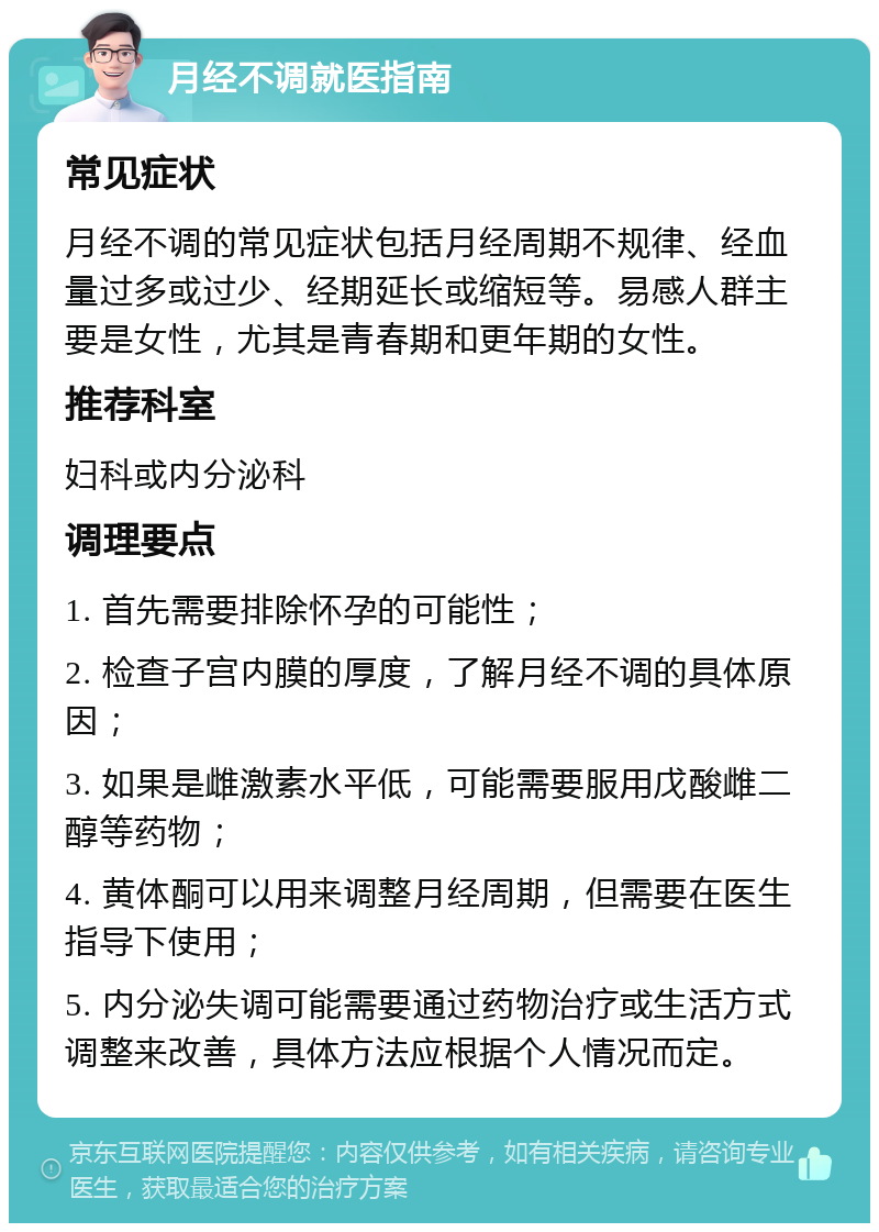 月经不调就医指南 常见症状 月经不调的常见症状包括月经周期不规律、经血量过多或过少、经期延长或缩短等。易感人群主要是女性，尤其是青春期和更年期的女性。 推荐科室 妇科或内分泌科 调理要点 1. 首先需要排除怀孕的可能性； 2. 检查子宫内膜的厚度，了解月经不调的具体原因； 3. 如果是雌激素水平低，可能需要服用戊酸雌二醇等药物； 4. 黄体酮可以用来调整月经周期，但需要在医生指导下使用； 5. 内分泌失调可能需要通过药物治疗或生活方式调整来改善，具体方法应根据个人情况而定。