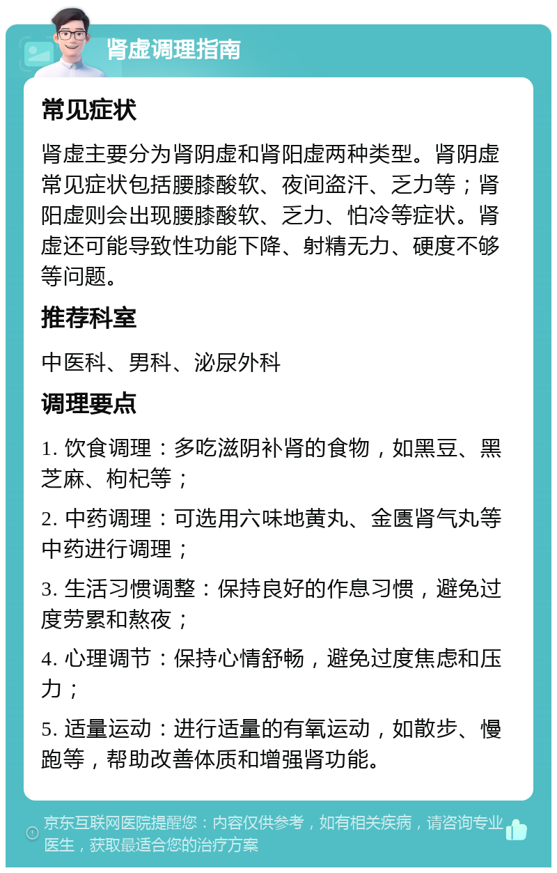 肾虚调理指南 常见症状 肾虚主要分为肾阴虚和肾阳虚两种类型。肾阴虚常见症状包括腰膝酸软、夜间盗汗、乏力等；肾阳虚则会出现腰膝酸软、乏力、怕冷等症状。肾虚还可能导致性功能下降、射精无力、硬度不够等问题。 推荐科室 中医科、男科、泌尿外科 调理要点 1. 饮食调理：多吃滋阴补肾的食物，如黑豆、黑芝麻、枸杞等； 2. 中药调理：可选用六味地黄丸、金匮肾气丸等中药进行调理； 3. 生活习惯调整：保持良好的作息习惯，避免过度劳累和熬夜； 4. 心理调节：保持心情舒畅，避免过度焦虑和压力； 5. 适量运动：进行适量的有氧运动，如散步、慢跑等，帮助改善体质和增强肾功能。