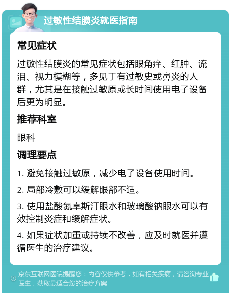 过敏性结膜炎就医指南 常见症状 过敏性结膜炎的常见症状包括眼角痒、红肿、流泪、视力模糊等，多见于有过敏史或鼻炎的人群，尤其是在接触过敏原或长时间使用电子设备后更为明显。 推荐科室 眼科 调理要点 1. 避免接触过敏原，减少电子设备使用时间。 2. 局部冷敷可以缓解眼部不适。 3. 使用盐酸氮卓斯汀眼水和玻璃酸钠眼水可以有效控制炎症和缓解症状。 4. 如果症状加重或持续不改善，应及时就医并遵循医生的治疗建议。