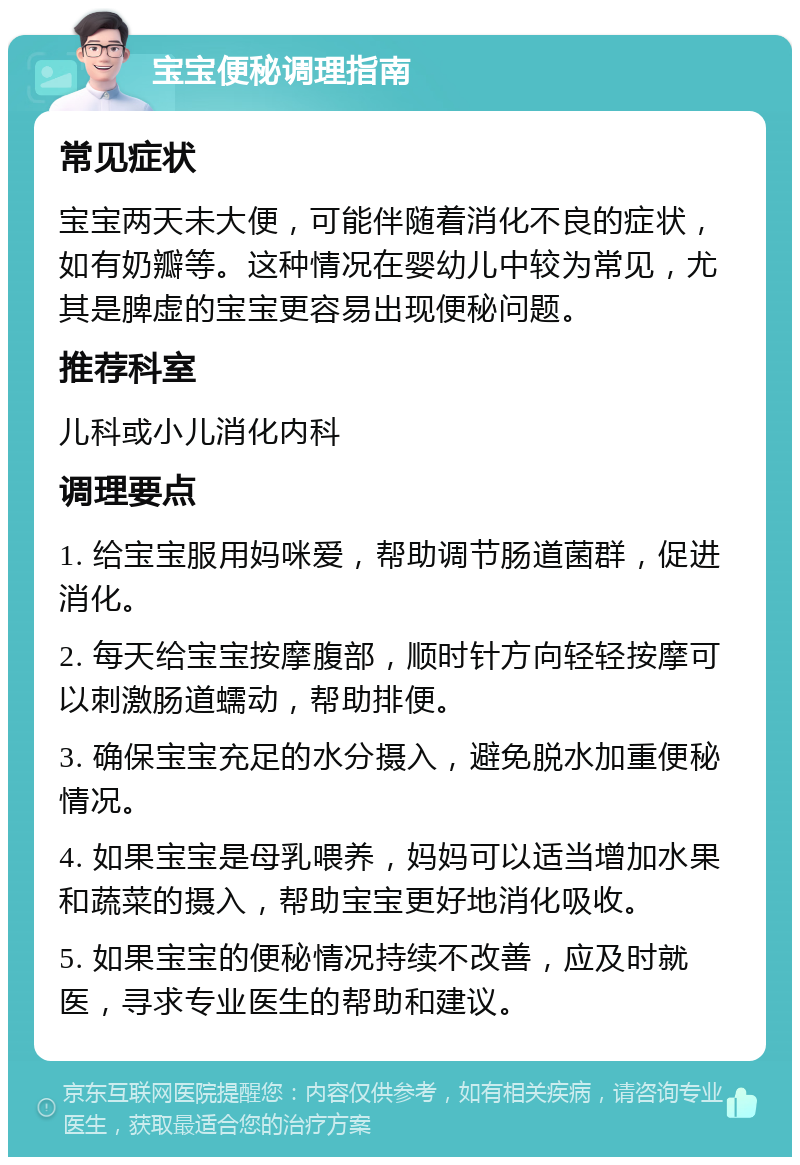 宝宝便秘调理指南 常见症状 宝宝两天未大便，可能伴随着消化不良的症状，如有奶瓣等。这种情况在婴幼儿中较为常见，尤其是脾虚的宝宝更容易出现便秘问题。 推荐科室 儿科或小儿消化内科 调理要点 1. 给宝宝服用妈咪爱，帮助调节肠道菌群，促进消化。 2. 每天给宝宝按摩腹部，顺时针方向轻轻按摩可以刺激肠道蠕动，帮助排便。 3. 确保宝宝充足的水分摄入，避免脱水加重便秘情况。 4. 如果宝宝是母乳喂养，妈妈可以适当增加水果和蔬菜的摄入，帮助宝宝更好地消化吸收。 5. 如果宝宝的便秘情况持续不改善，应及时就医，寻求专业医生的帮助和建议。