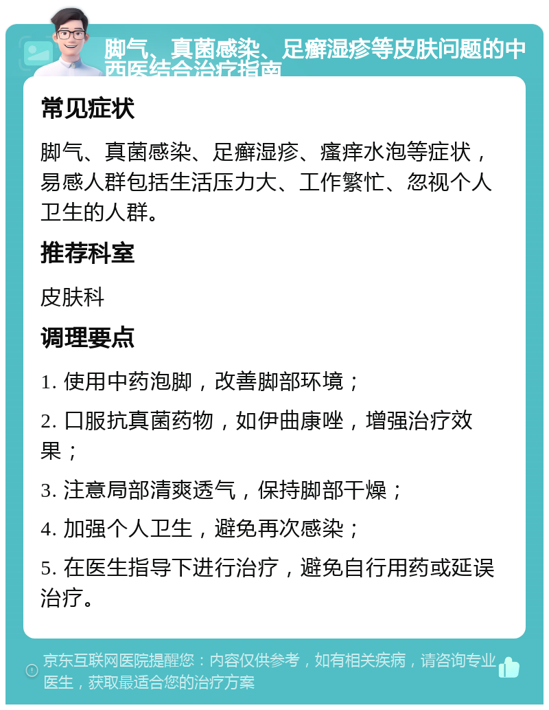 脚气、真菌感染、足癣湿疹等皮肤问题的中西医结合治疗指南 常见症状 脚气、真菌感染、足癣湿疹、瘙痒水泡等症状，易感人群包括生活压力大、工作繁忙、忽视个人卫生的人群。 推荐科室 皮肤科 调理要点 1. 使用中药泡脚，改善脚部环境； 2. 口服抗真菌药物，如伊曲康唑，增强治疗效果； 3. 注意局部清爽透气，保持脚部干燥； 4. 加强个人卫生，避免再次感染； 5. 在医生指导下进行治疗，避免自行用药或延误治疗。