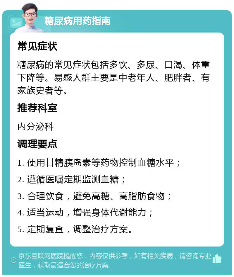 糖尿病用药指南 常见症状 糖尿病的常见症状包括多饮、多尿、口渴、体重下降等。易感人群主要是中老年人、肥胖者、有家族史者等。 推荐科室 内分泌科 调理要点 1. 使用甘精胰岛素等药物控制血糖水平； 2. 遵循医嘱定期监测血糖； 3. 合理饮食，避免高糖、高脂肪食物； 4. 适当运动，增强身体代谢能力； 5. 定期复查，调整治疗方案。