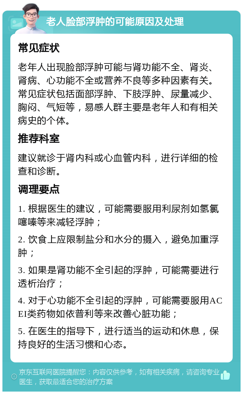 老人脸部浮肿的可能原因及处理 常见症状 老年人出现脸部浮肿可能与肾功能不全、肾炎、肾病、心功能不全或营养不良等多种因素有关。常见症状包括面部浮肿、下肢浮肿、尿量减少、胸闷、气短等，易感人群主要是老年人和有相关病史的个体。 推荐科室 建议就诊于肾内科或心血管内科，进行详细的检查和诊断。 调理要点 1. 根据医生的建议，可能需要服用利尿剂如氢氯噻嗪等来减轻浮肿； 2. 饮食上应限制盐分和水分的摄入，避免加重浮肿； 3. 如果是肾功能不全引起的浮肿，可能需要进行透析治疗； 4. 对于心功能不全引起的浮肿，可能需要服用ACEI类药物如依普利等来改善心脏功能； 5. 在医生的指导下，进行适当的运动和休息，保持良好的生活习惯和心态。