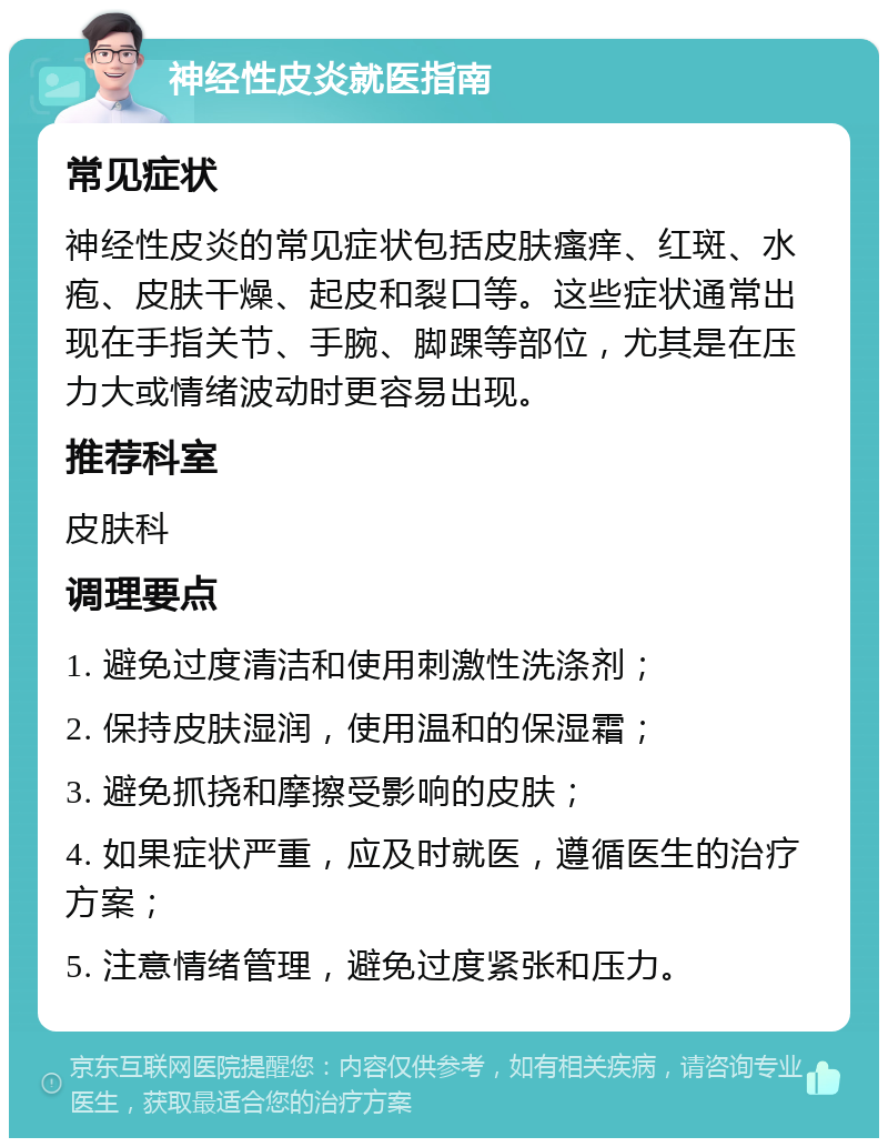 神经性皮炎就医指南 常见症状 神经性皮炎的常见症状包括皮肤瘙痒、红斑、水疱、皮肤干燥、起皮和裂口等。这些症状通常出现在手指关节、手腕、脚踝等部位，尤其是在压力大或情绪波动时更容易出现。 推荐科室 皮肤科 调理要点 1. 避免过度清洁和使用刺激性洗涤剂； 2. 保持皮肤湿润，使用温和的保湿霜； 3. 避免抓挠和摩擦受影响的皮肤； 4. 如果症状严重，应及时就医，遵循医生的治疗方案； 5. 注意情绪管理，避免过度紧张和压力。