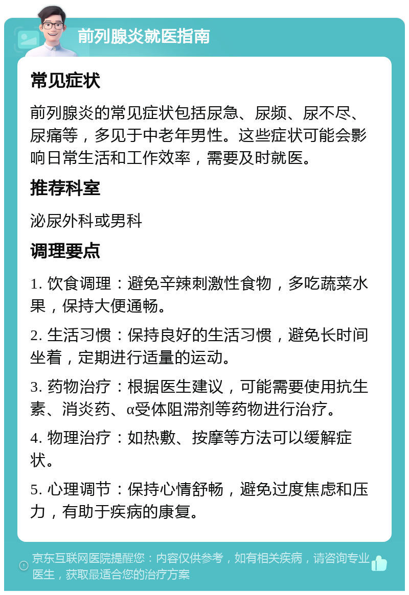 前列腺炎就医指南 常见症状 前列腺炎的常见症状包括尿急、尿频、尿不尽、尿痛等，多见于中老年男性。这些症状可能会影响日常生活和工作效率，需要及时就医。 推荐科室 泌尿外科或男科 调理要点 1. 饮食调理：避免辛辣刺激性食物，多吃蔬菜水果，保持大便通畅。 2. 生活习惯：保持良好的生活习惯，避免长时间坐着，定期进行适量的运动。 3. 药物治疗：根据医生建议，可能需要使用抗生素、消炎药、α受体阻滞剂等药物进行治疗。 4. 物理治疗：如热敷、按摩等方法可以缓解症状。 5. 心理调节：保持心情舒畅，避免过度焦虑和压力，有助于疾病的康复。