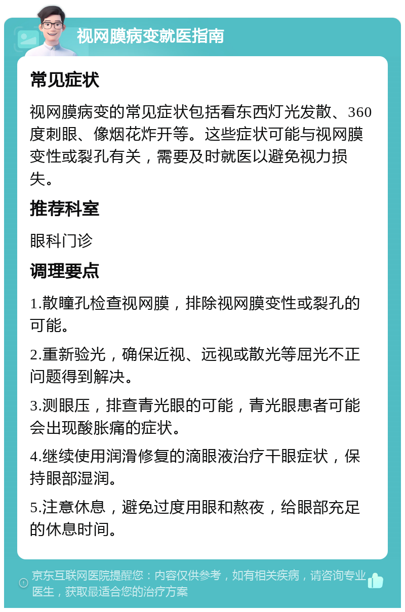 视网膜病变就医指南 常见症状 视网膜病变的常见症状包括看东西灯光发散、360度刺眼、像烟花炸开等。这些症状可能与视网膜变性或裂孔有关，需要及时就医以避免视力损失。 推荐科室 眼科门诊 调理要点 1.散瞳孔检查视网膜，排除视网膜变性或裂孔的可能。 2.重新验光，确保近视、远视或散光等屈光不正问题得到解决。 3.测眼压，排查青光眼的可能，青光眼患者可能会出现酸胀痛的症状。 4.继续使用润滑修复的滴眼液治疗干眼症状，保持眼部湿润。 5.注意休息，避免过度用眼和熬夜，给眼部充足的休息时间。