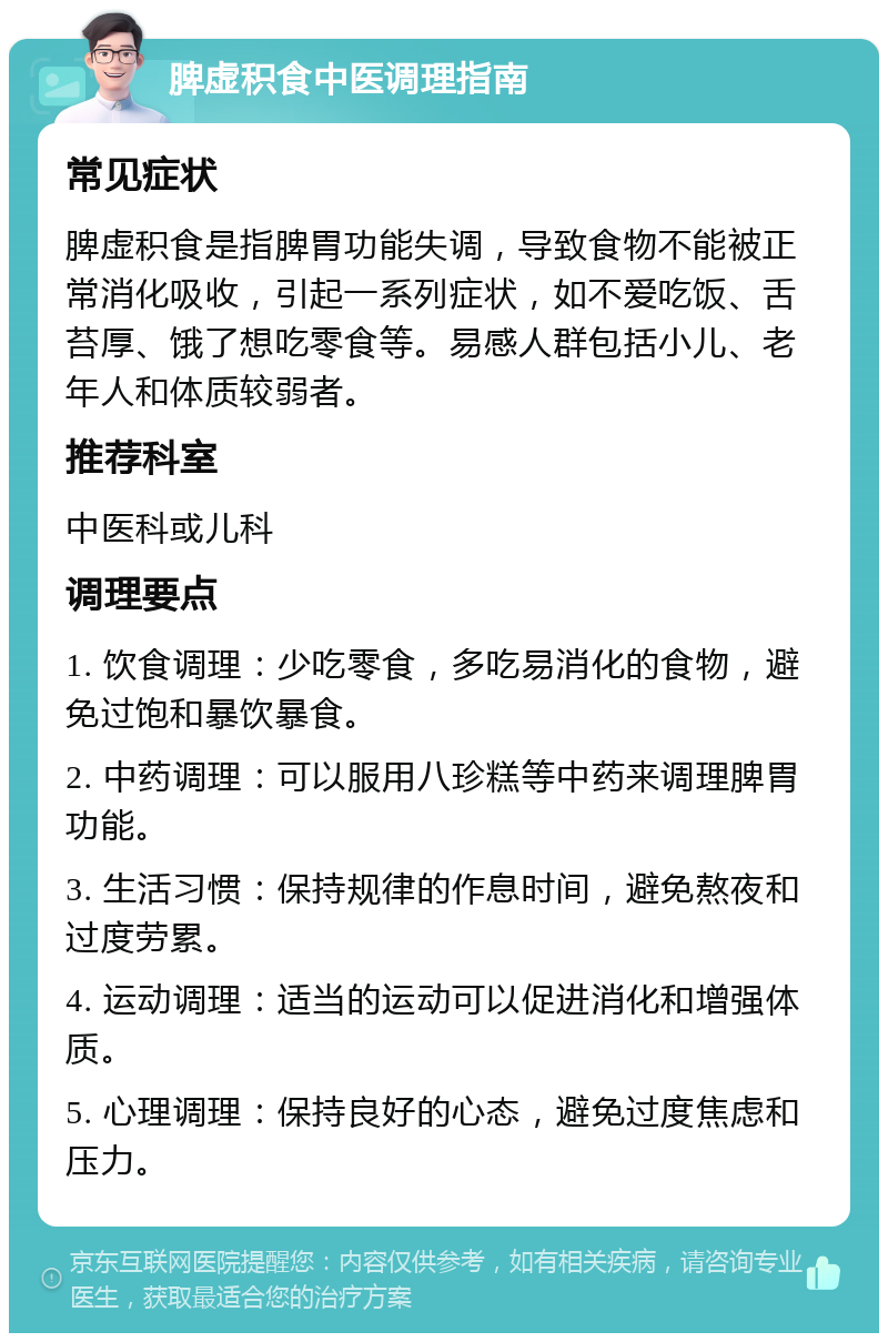 脾虚积食中医调理指南 常见症状 脾虚积食是指脾胃功能失调，导致食物不能被正常消化吸收，引起一系列症状，如不爱吃饭、舌苔厚、饿了想吃零食等。易感人群包括小儿、老年人和体质较弱者。 推荐科室 中医科或儿科 调理要点 1. 饮食调理：少吃零食，多吃易消化的食物，避免过饱和暴饮暴食。 2. 中药调理：可以服用八珍糕等中药来调理脾胃功能。 3. 生活习惯：保持规律的作息时间，避免熬夜和过度劳累。 4. 运动调理：适当的运动可以促进消化和增强体质。 5. 心理调理：保持良好的心态，避免过度焦虑和压力。